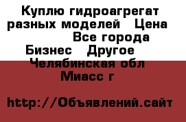 Куплю гидроагрегат разных моделей › Цена ­ 1 000 - Все города Бизнес » Другое   . Челябинская обл.,Миасс г.